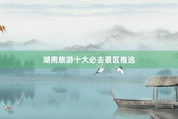 湖南旅游十大必去景区推选